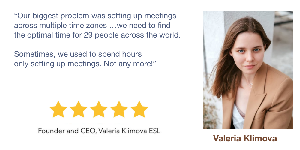 Our biggest problem was setting up meetings
             across multiple time zones …we need to find
             the optimal time for 29 people across the world.

             Sometimes, we used to spend hours
             only setting up meetings. Not any more!